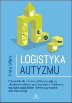 Logistyka autyzmu przewodnik dla rodziców którzy zmagają się z kładzeniem dziecka spać treningiem toaletowym napadami złości biciem i innymi wyzwaniami dnia codziennego