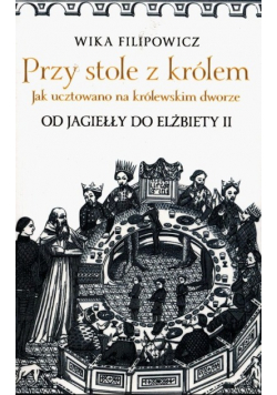 Przy stole z królem Jak ucztowano na królewskim dworze od Jagiełły do Elżbiety II