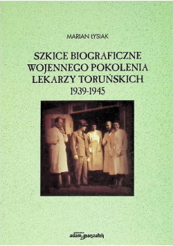 Szkice biograficzne wojennego pokolenia lekarzy toruńskich 1939-1945