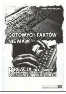 Gotowych faktów nie ma. Kreacja informacji oraz wizerunku publicznego i medialnego