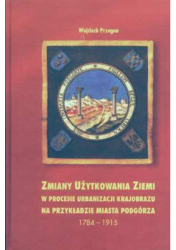 Zmiany użytkowania ziemi w procesie urbanizacji krajobrazu na przykładzie miasta Podgórza 1784-1915 rozprawa habilitacyjna