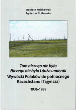 "Tam niczego nie było. Niczego nie było i dużo umierali" wywózki Polaków do północnego Kazachstanu (Tajynsza) : 1936-1938