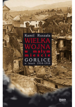 Ruszała Kamil - Wielka Wojna w małym mieście Gorlice w latach 1914-1918