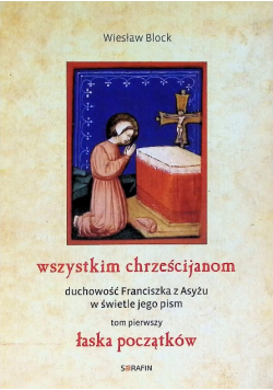 Wszystkim chrześcijanom Duchowość Franciszka z Asyżu w świetle jego pism Tom 1 Łaska początków