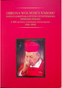 Obrona wolności narodu księdza kardynała Stefana Wyszyńskiego prymasa Polski W 100.Rocznicę odzyskania niepodległości 1918-2018