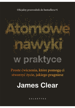 Atomowe nawyki w praktyce proste ćwiczenia, które pomogą ci stworzyć życie, jakiego pragniesz