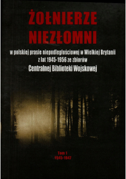 Żołnierze Niezłomni w polskiej prasie niepodległościowej w Wielkiej Brytanii z lat 1945-1956 ze zbiorów Centralnej Biblioteki Wojskowej Lata 1945-1947 Tom 1
