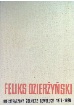 Feliks Dzierżyński. Nieustraszony żołnierz rewolucji 1877 -1926