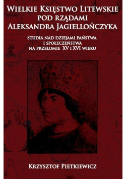 Wielkie księstwo litewskie pod rządami Aleksandra Jagiellończyka. Studia nad dziejami państwa i społeczeństwa na przełomie XV i XVI wieku
