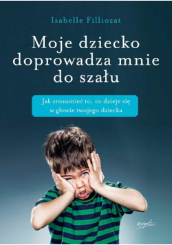 Moje dziecko doprowadza mnie do szału Jak zrozumieć to, co dzieje się w głowie twojego dziecka