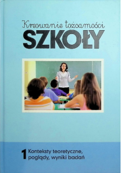 Kreowanie tożsamości szkoły Tom 1 Konteksty teoretyczne, poglądy, wyniki badań
