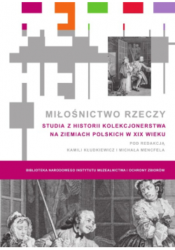 Miłośnictwo rzeczy Studia z historii kolekcjonerstwa na ziemiach polskich w XIX wieku