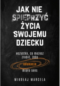 Jak nie spieprzyć życia swojemu dziecku wszystko co możesz zrobić żeby edukacja miała sens