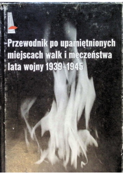 Przewodnik po upamiętnionych miejscach walk i męczeństwa lata wojny 1939 - 1945