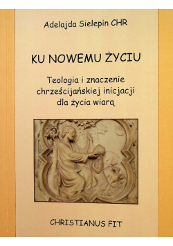 Ku nowemu życiu Teologia i znaczenie chrześcijańskiej inicjacji dla życia wiarą